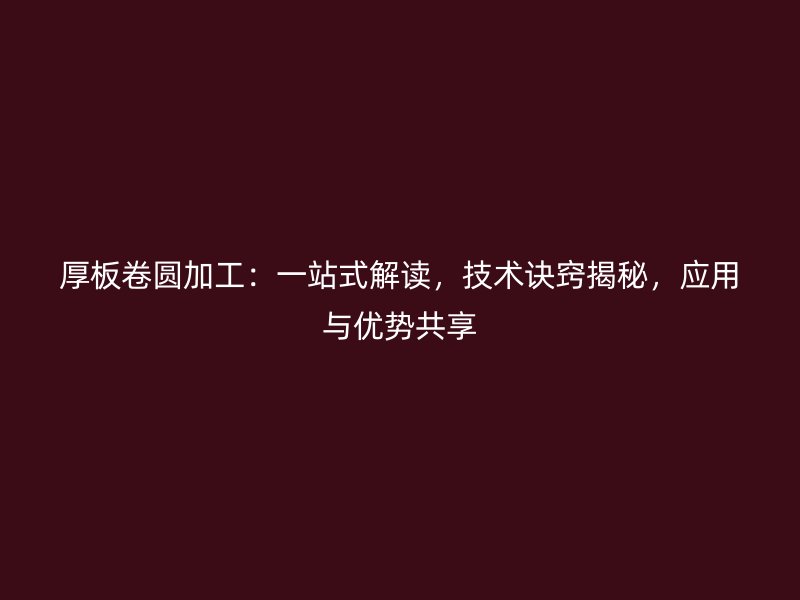厚板卷圓加工：一站式解讀，技術(shù)訣竅揭秘，應(yīng)用與優(yōu)勢共享
