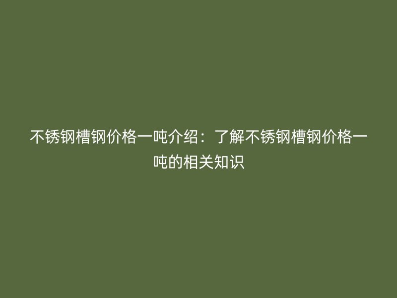不銹鋼槽鋼價格一噸介紹：了解不銹鋼槽鋼價格一噸的相關(guān)知識