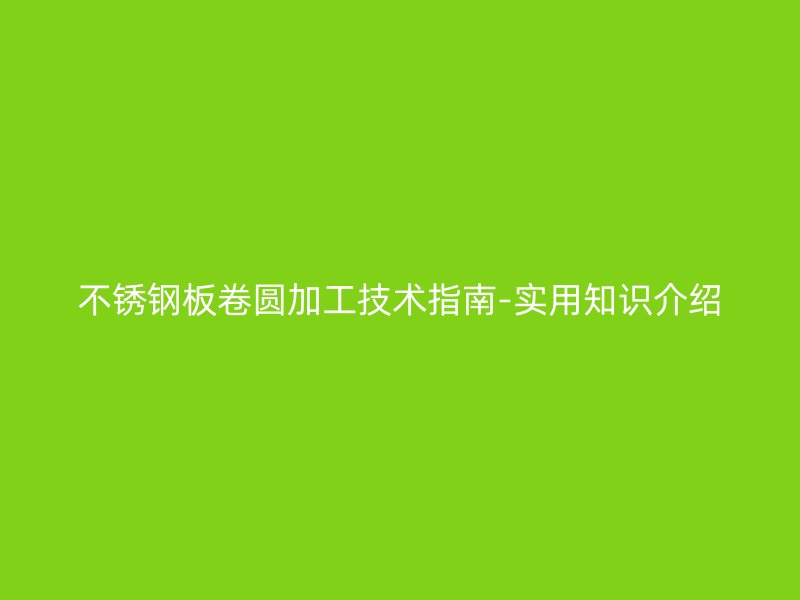 不銹鋼板卷圓加工技術指南-實用知識介紹