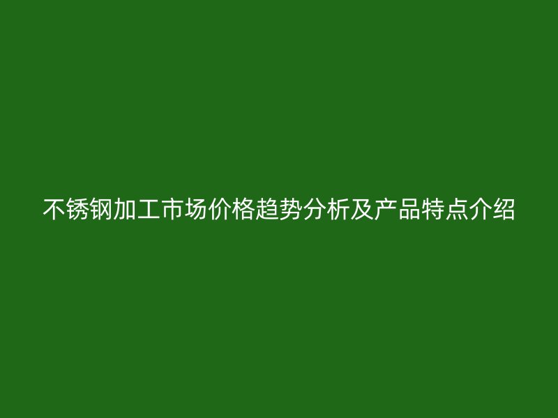 不銹鋼加工市場(chǎng)價(jià)格趨勢(shì)分析及產(chǎn)品特點(diǎn)介紹