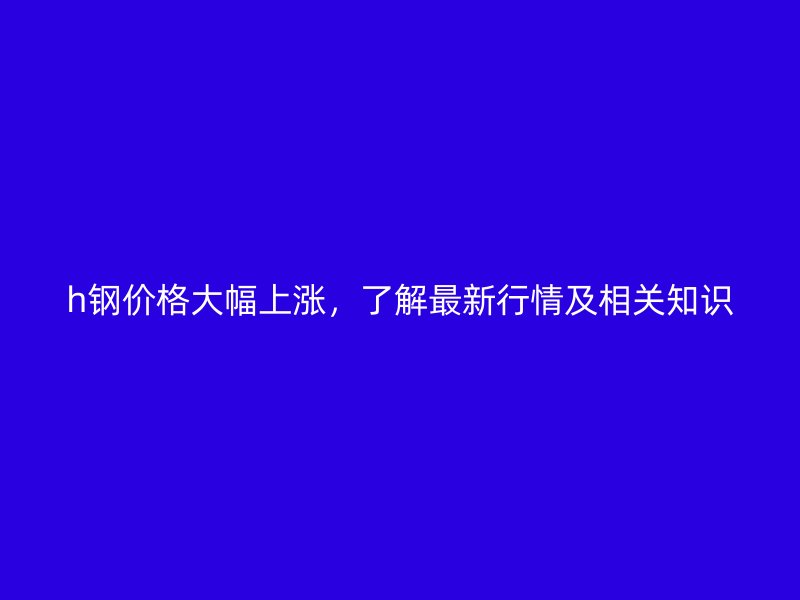 h鋼價格大幅上漲，了解最新行情及相關(guān)知識