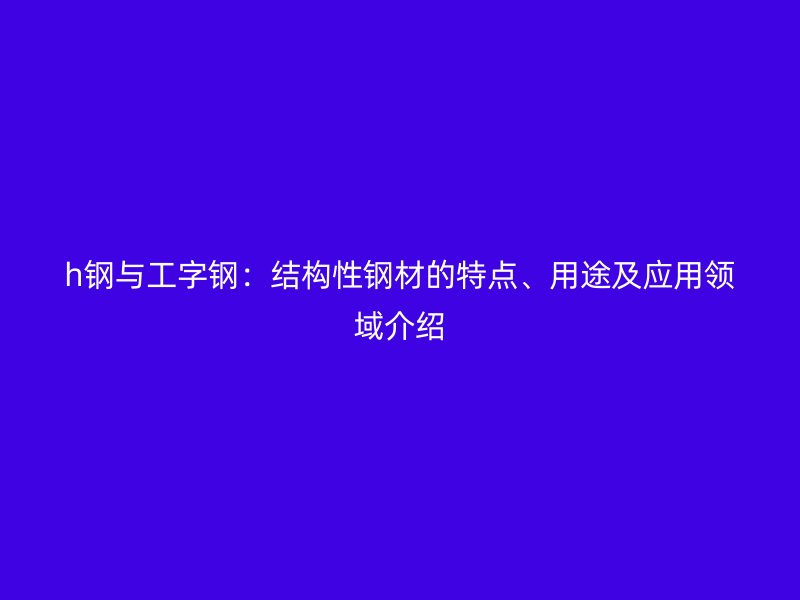 h鋼與工字鋼：結(jié)構(gòu)性鋼材的特點(diǎn)、用途及應(yīng)用領(lǐng)域介紹