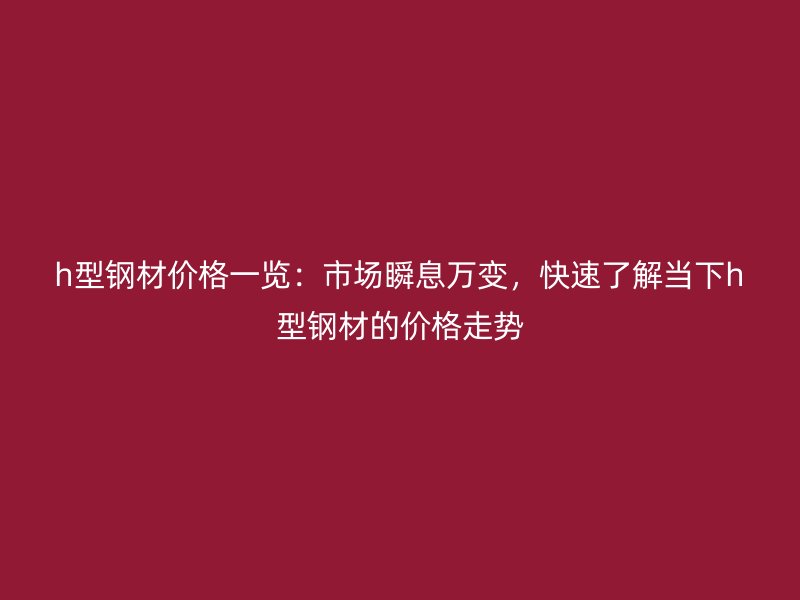 h型鋼材價(jià)格一覽：市場瞬息萬變，快速了解當(dāng)下h型鋼材的價(jià)格走勢