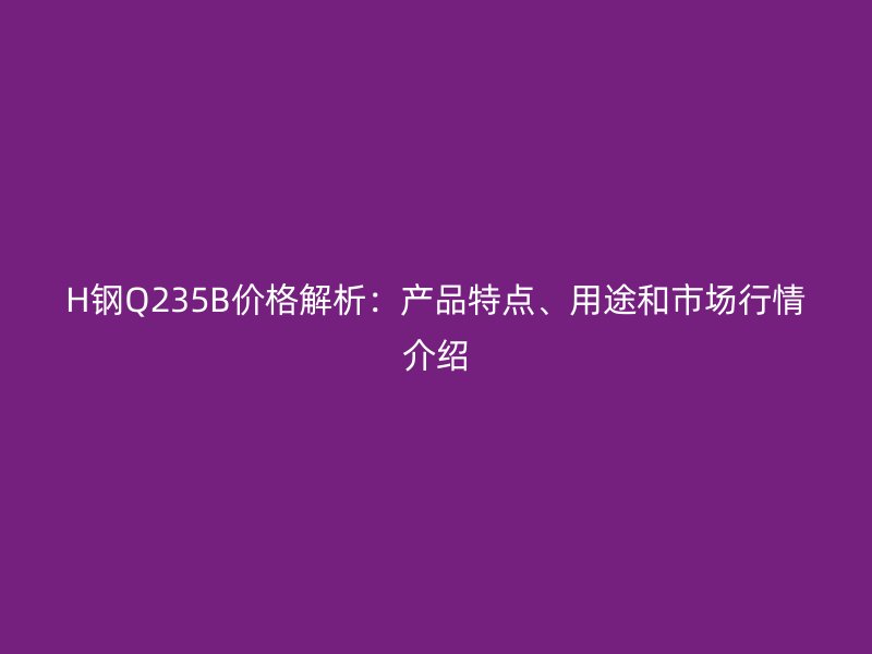 H鋼Q235B價格解析：產(chǎn)品特點、用途和市場行情介紹