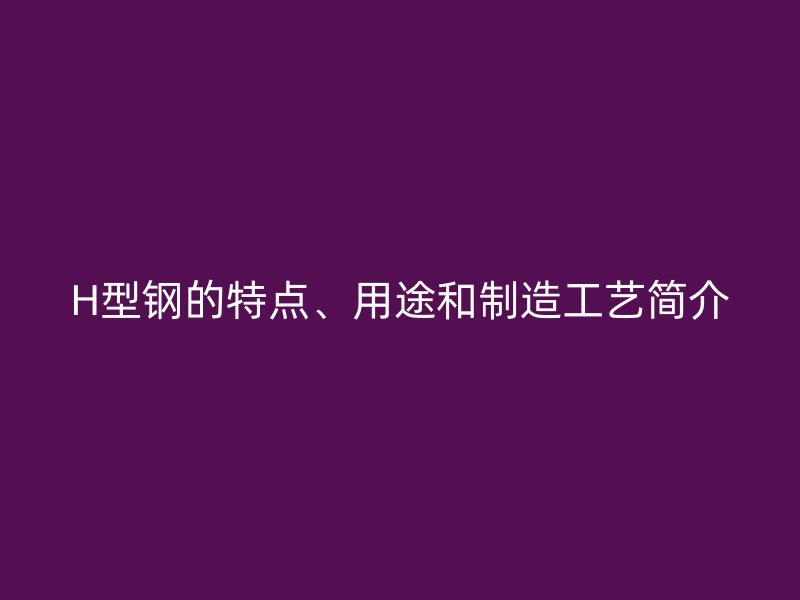 H型鋼的特點(diǎn)、用途和制造工藝簡(jiǎn)介
