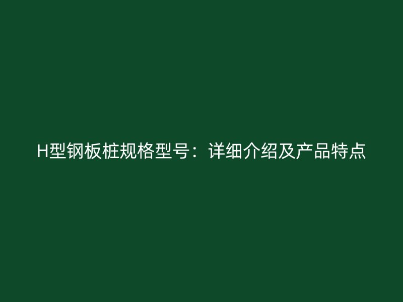 H型鋼板樁規(guī)格型號：詳細(xì)介紹及產(chǎn)品特點