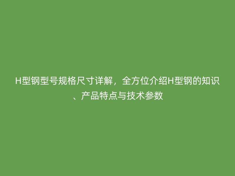 H型鋼型號規(guī)格尺寸詳解，全方位介紹H型鋼的知識、產(chǎn)品特點與技術(shù)參數(shù)