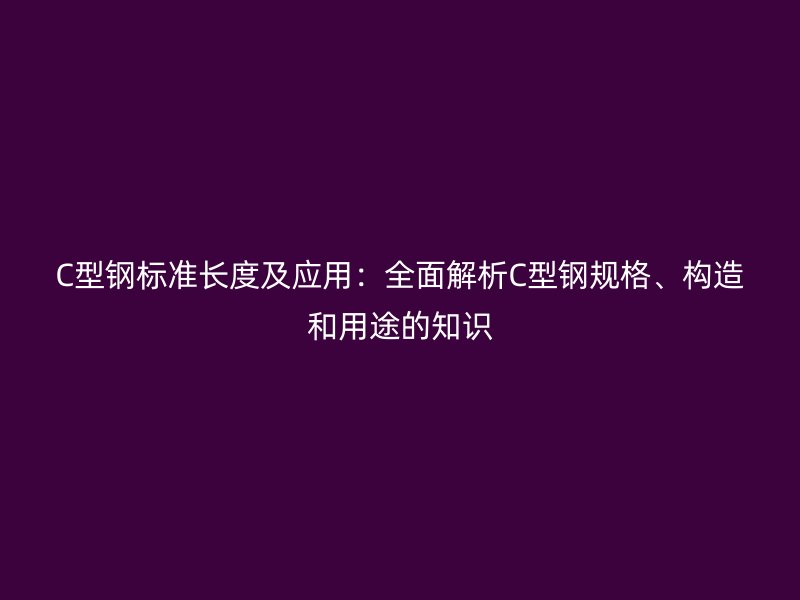 C型鋼標(biāo)準(zhǔn)長度及應(yīng)用：全面解析C型鋼規(guī)格、構(gòu)造和用途的知識