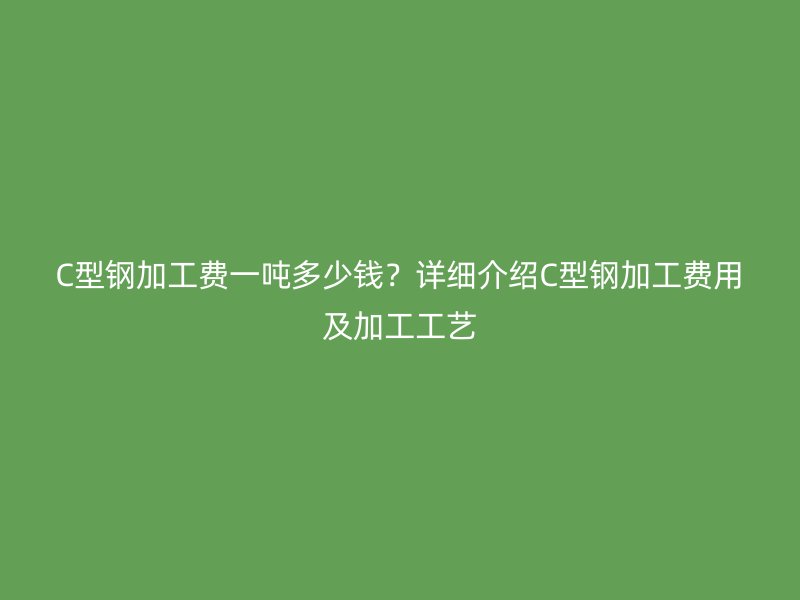 C型鋼加工費(fèi)一噸多少錢？詳細(xì)介紹C型鋼加工費(fèi)用及加工工藝
