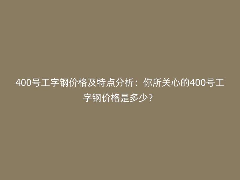 400號工字鋼價(jià)格及特點(diǎn)分析：你所關(guān)心的400號工字鋼價(jià)格是多少？
