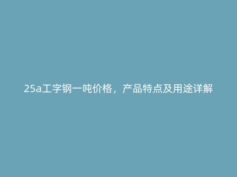 25a工字鋼一噸價格，產品特點及用途詳解