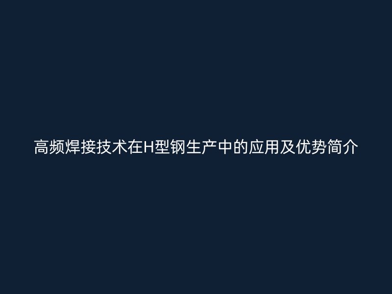 高頻焊接技術(shù)在H型鋼生產(chǎn)中的應(yīng)用及優(yōu)勢簡介
