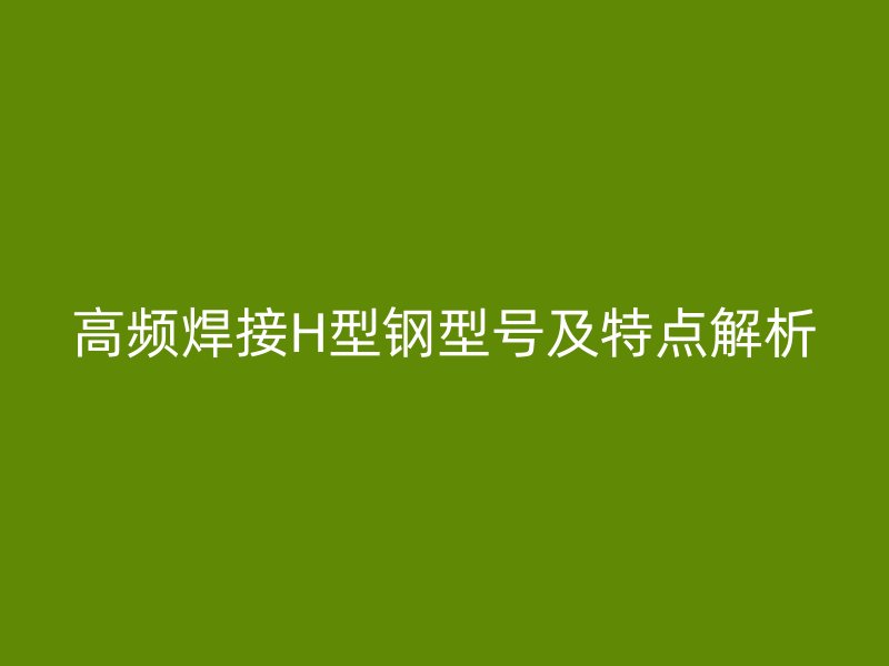 高頻焊接H型鋼型號(hào)及特點(diǎn)解析