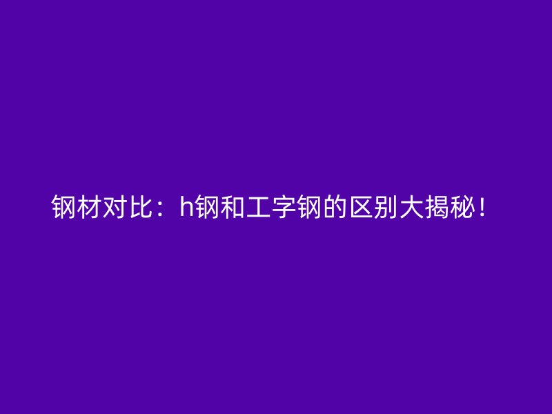 鋼材對(duì)比：h鋼和工字鋼的區(qū)別大揭秘！