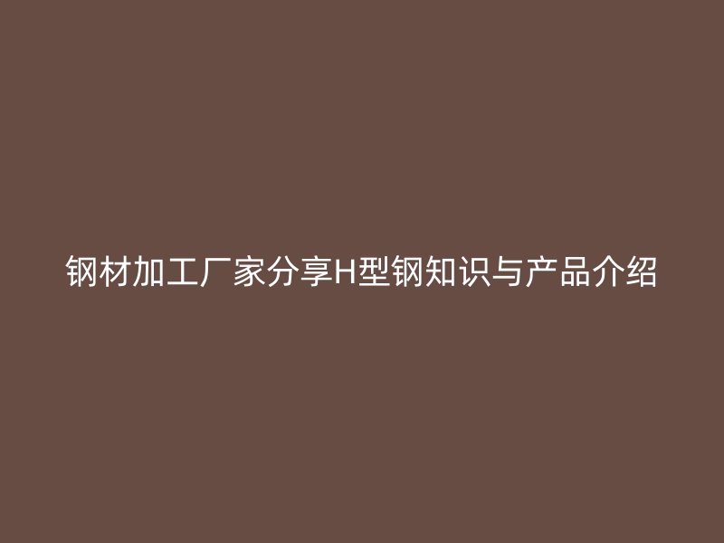 鋼材加工廠家分享H型鋼知識(shí)與產(chǎn)品介紹