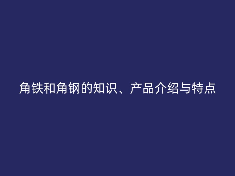 角鐵和角鋼的知識、產(chǎn)品介紹與特點