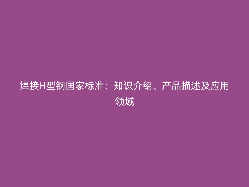 焊接H型鋼國(guó)家標(biāo)準(zhǔn)：知識(shí)介紹、產(chǎn)品描述及應(yīng)用領(lǐng)域