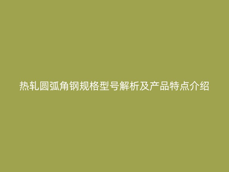 熱軋圓弧角鋼規(guī)格型號解析及產(chǎn)品特點介紹