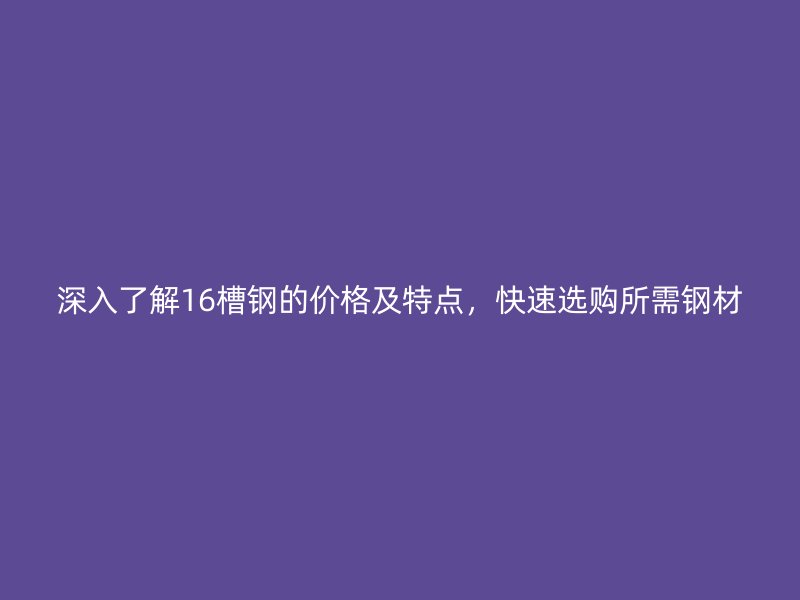 深入了解16槽鋼的價格及特點(diǎn)，快速選購所需鋼材