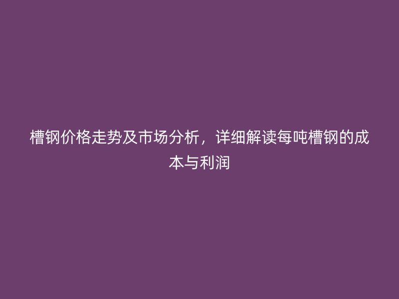 槽鋼價格走勢及市場分析，詳細解讀每噸槽鋼的成本與利潤