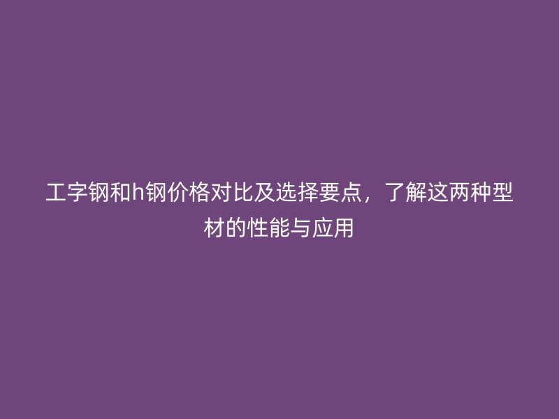 工字鋼和h鋼價(jià)格對(duì)比及選擇要點(diǎn)，了解這兩種型材的性能與應(yīng)用