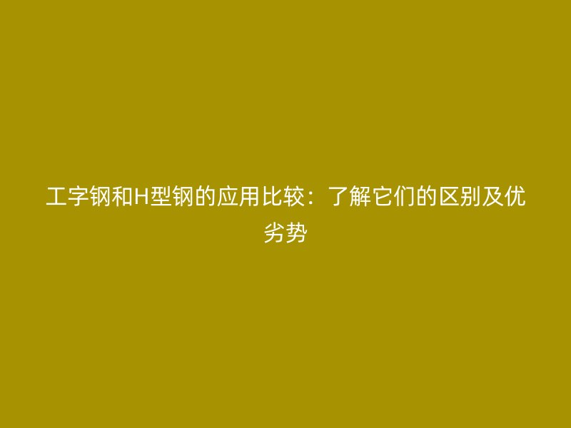 工字鋼和H型鋼的應(yīng)用比較:了解它們的區(qū)別及優(yōu)劣勢