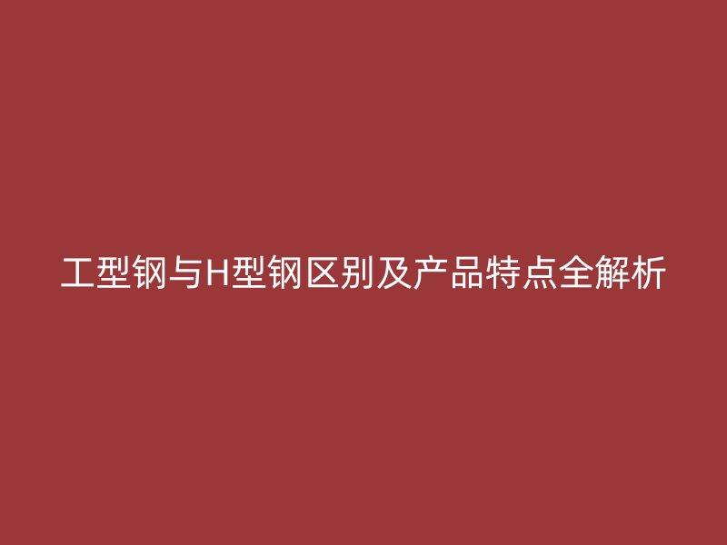 工型鋼與H型鋼區(qū)別及產(chǎn)品特點全解析