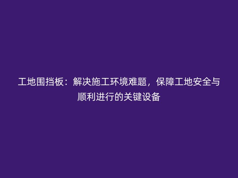 工地圍擋板：解決施工環(huán)境難題，保障工地安全與順利進(jìn)行的關(guān)鍵設(shè)備