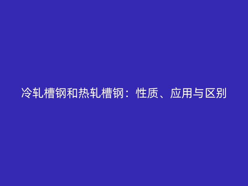 冷軋槽鋼和熱軋槽鋼：性質(zhì)、應(yīng)用與區(qū)別