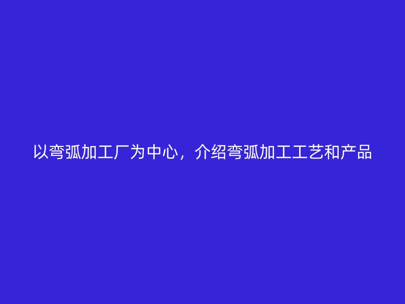 以彎弧加工廠為中心，介紹彎弧加工工藝和產(chǎn)品