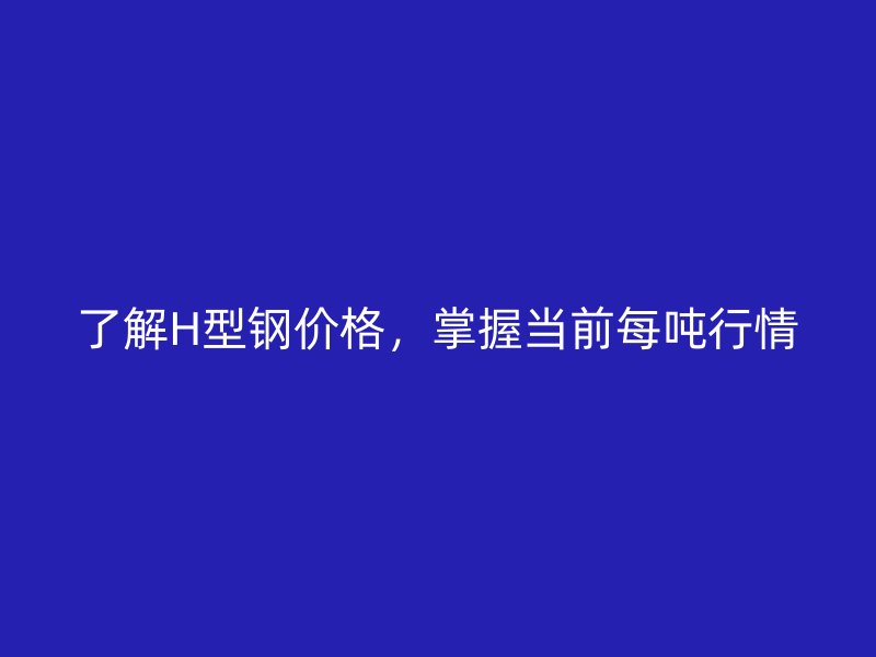 了解H型鋼價(jià)格，掌握當(dāng)前每噸行情