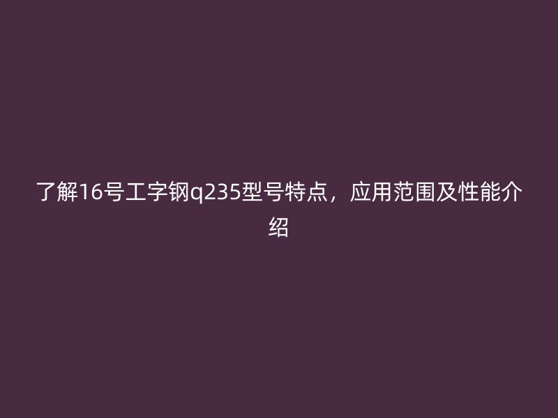 了解16號(hào)工字鋼q235型號(hào)特點(diǎn)，應(yīng)用范圍及性能介紹