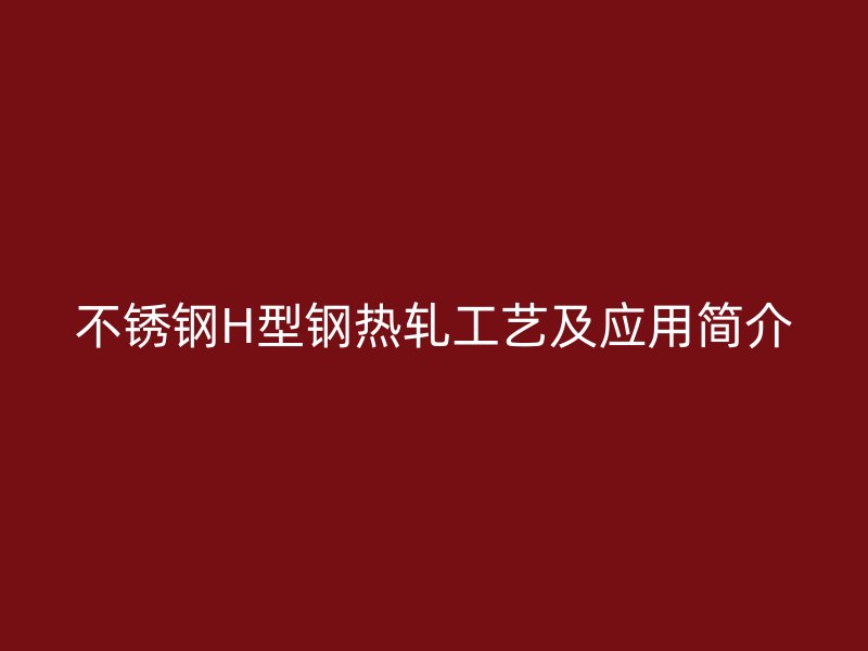 不銹鋼H型鋼熱軋工藝及應(yīng)用簡(jiǎn)介