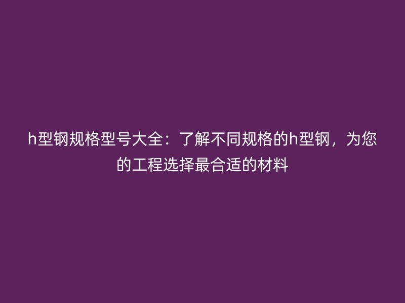 h型鋼規(guī)格型號(hào)大全：了解不同規(guī)格的h型鋼，為您的工程選擇最合適的材料