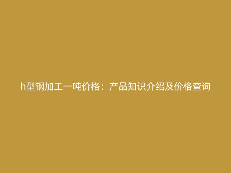 h型鋼加工一噸價(jià)格：產(chǎn)品知識(shí)介紹及價(jià)格查詢
