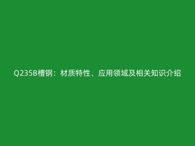 Q235B槽鋼：材質(zhì)特性、應(yīng)用領(lǐng)域及相關(guān)知識(shí)介紹