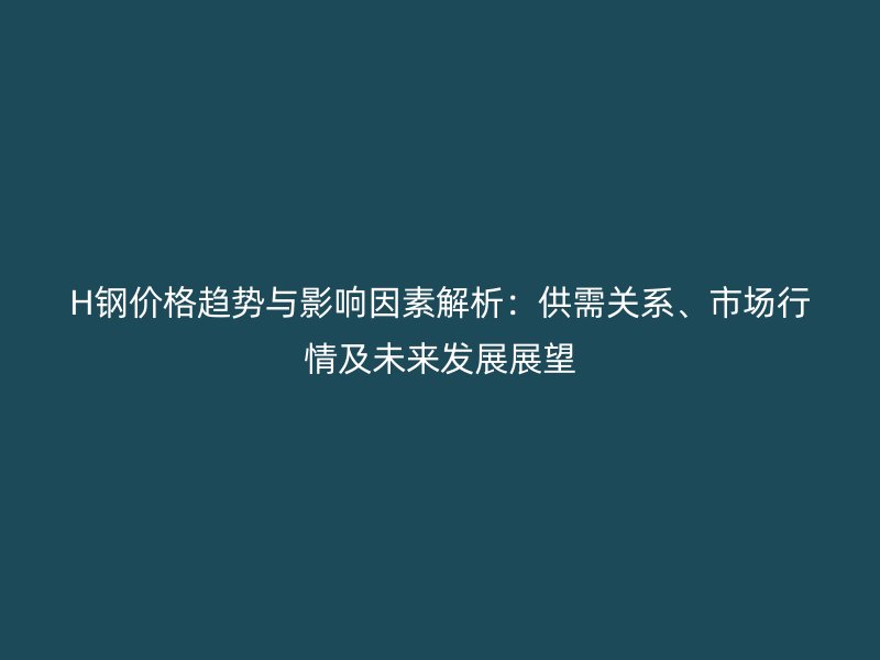 H鋼價格趨勢與影響因素解析：供需關(guān)系、市場行情及未來發(fā)展展望
