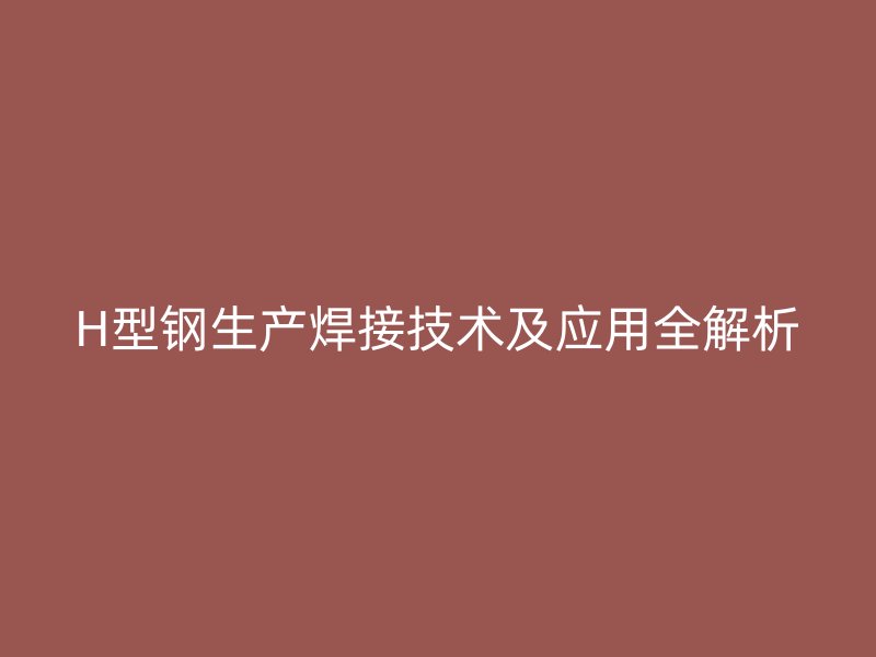 H型鋼生產(chǎn)焊接技術及應用全解析