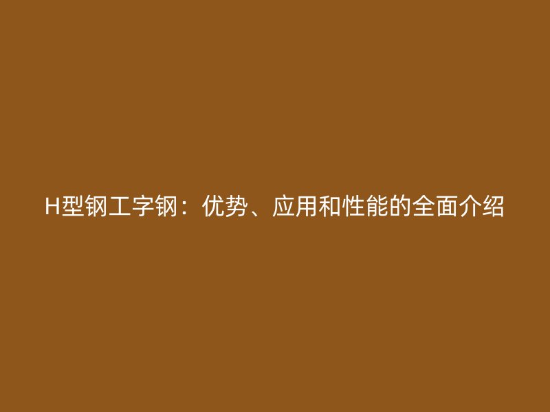 H型鋼工字鋼：優(yōu)勢、應(yīng)用和性能的全面介紹