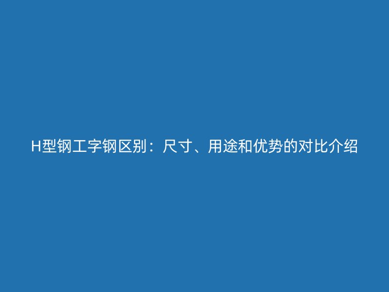 H型鋼工字鋼區(qū)別：尺寸、用途和優(yōu)勢(shì)的對(duì)比介紹