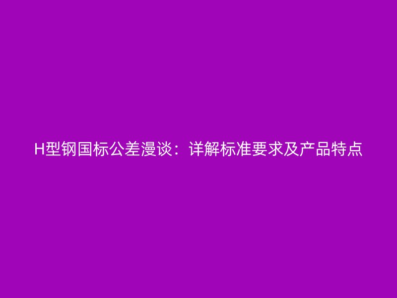 H型鋼國標公差漫談：詳解標準要求及產(chǎn)品特點