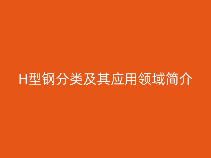 H型鋼分類及其應(yīng)用領(lǐng)域簡介