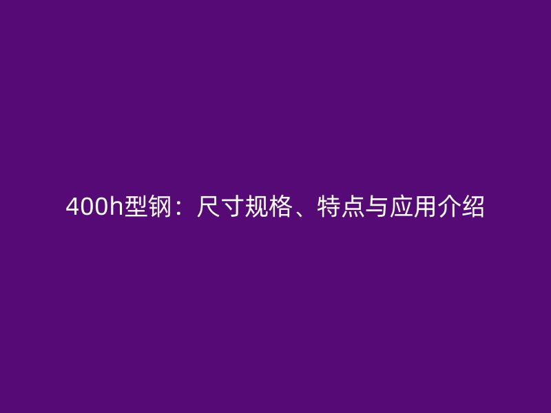400h型鋼：尺寸規(guī)格、特點(diǎn)與應(yīng)用介紹
