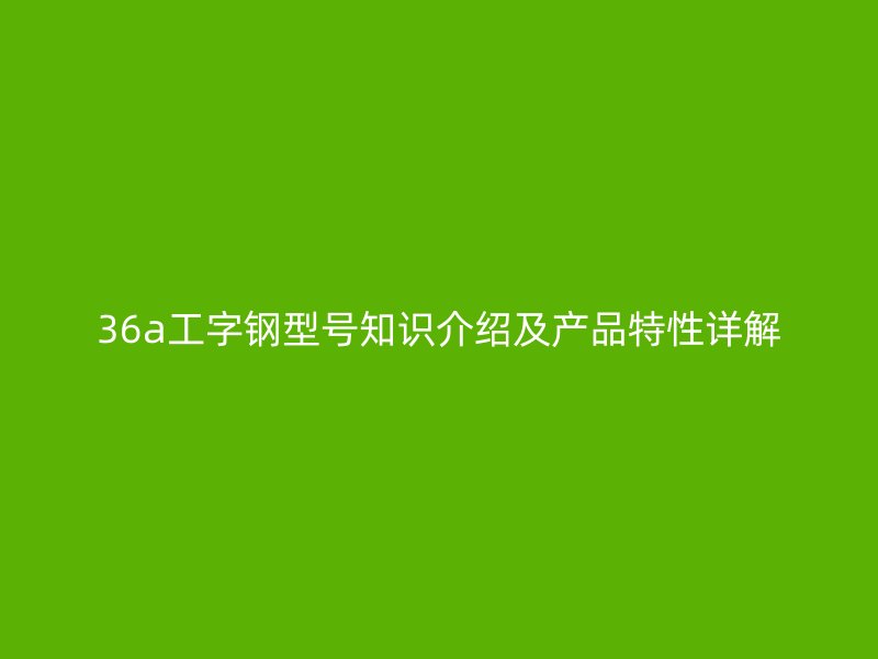 36a工字鋼型號知識介紹及產(chǎn)品特性詳解
