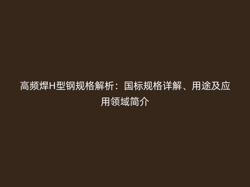 高頻焊H型鋼規(guī)格解析：國標(biāo)規(guī)格詳解、用途及應(yīng)用領(lǐng)域簡介