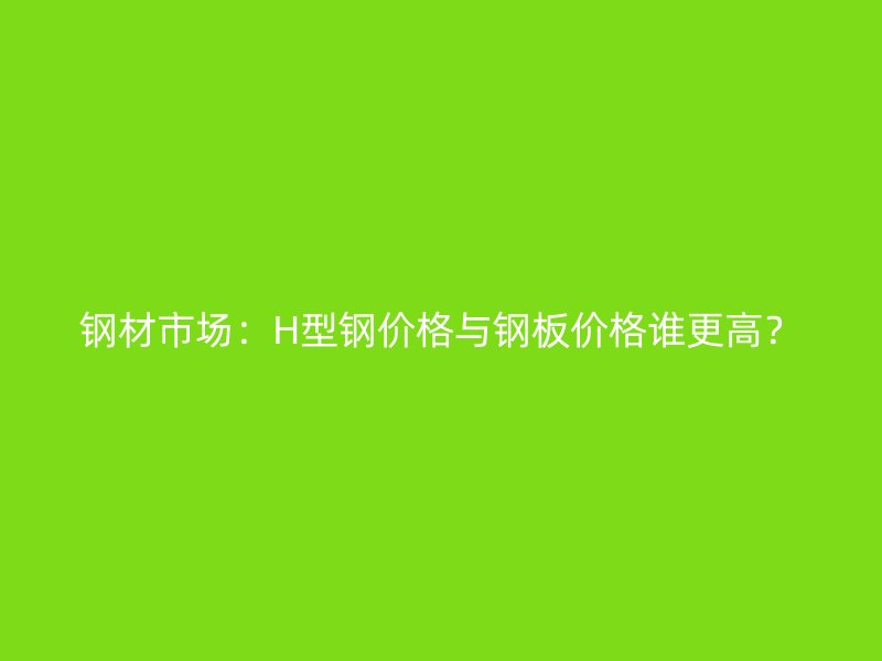 鋼材市場(chǎng)：H型鋼價(jià)格與鋼板價(jià)格誰(shuí)更高？