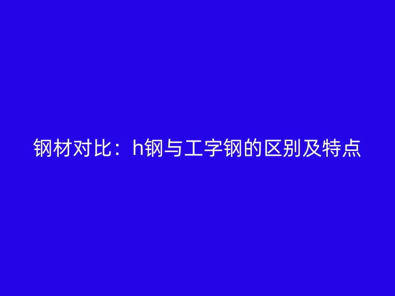 鋼材對比：h鋼與工字鋼的區(qū)別及特點