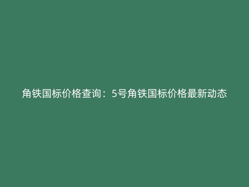角鐵國標(biāo)價格查詢：5號角鐵國標(biāo)價格最新動態(tài)