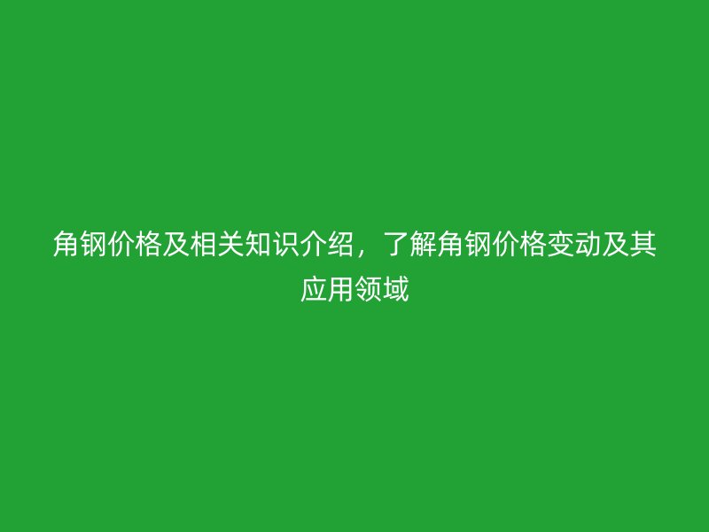 角鋼價格及相關(guān)知識介紹，了解角鋼價格變動及其應(yīng)用領(lǐng)域