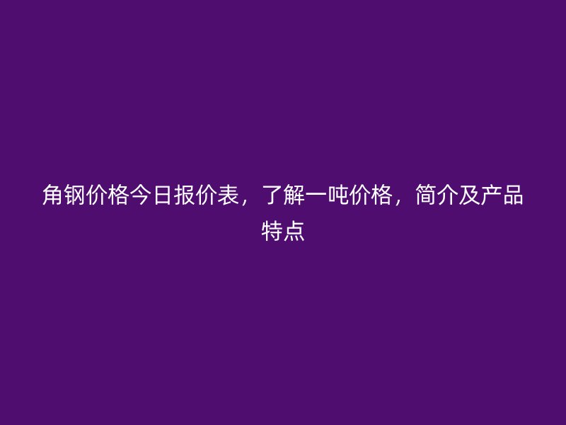 角鋼價(jià)格今日報(bào)價(jià)表，了解一噸價(jià)格，簡介及產(chǎn)品特點(diǎn)